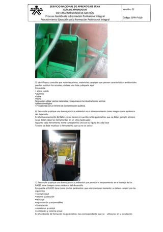 5) Identifique y consulte que materias primas, materiales y equipos que posean características ambientales
pueden sustituir los actuales, elabore una lista y ubíquela aquí
Respuesta:
• acero rápido
•aluminio
•cobre
•hierro
Se pueden utilizar ciertos materiales y maquinas en la industrial como son los:
•plástico ecológico
• Fresadoras con un mínimo de contaminación auditiva.
6) Desarrolle y aplique una buena práctica ambiental en el almacenamiento tome imagen como evidencia
del desarrollo
En el almacenamiento del taller cnc se tienen en cuenta siertos parámetros que se deben cumplir primero
no se deben dejar las herramientas en un sitio inadecuado
Segundo cada herramienta tiene su respectivo sitio con su figura de cada llave
Tercero se debe reutilizar la herramienta que ya no se utilise
7) Desarrolle y aplique una buena práctica ambiental que permita el mejoramiento en el manejo de los
RAEES tome imagen como evidencia del desarrollo
Respuesta: el RAEES tiene como ciertos parámetros que ante cualquier momento se deben cumplir son los
siguientes
•normatividad
•retoma y colección
•reciclaje
•organización y responsables
•financiación
•monitoreo y control
•cantidades y sistema actual
En el ambiente de formación los parámetros mas correspondiente que se utilizan es en la instalación
 