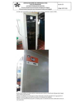 de redes que se encuentra en el salón darle un buena manejo y preservar su buen estado.
8) Desarrolle y aplique una buena práctica ambiental para el ahorro y uso eficiente del agua tome imagen
como evidencia del desarrollo.
Primero: en ambiente cnc no hay agua se utilizan lubricantes a base de agua pero no es agua pura en si
Segundo: la llave de agua más cerca se encuentra en el ambiente de soldadura
Tercero: en esa llave tenemos que poner un balde ya que si la utilizamos de forma inadecuada se hace un
mal uso de esta
 