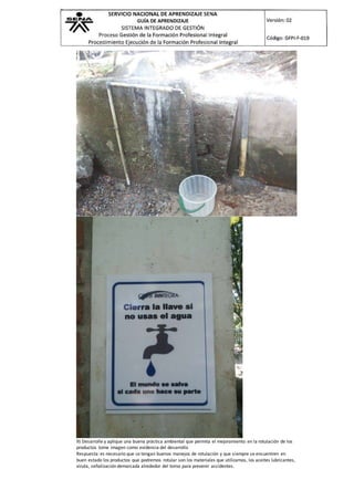 9) Desarrolle y aplique una buena práctica ambiental que permita el mejoramiento en la rotulación de los
productos tome imagen como evidencia del desarrollo
Respuesta: es necesario que se tengan buenos manejos de rotulación y que siempre se encuentren en
buen estado los productos que podremos rotular son los materiales que utilizamos, los aceites lubricantes,
viruta, señalización demarcada alrededor del torno para prevenir accidentes.
 