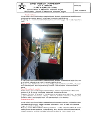 Foto de rotulacion
10) Desarrolle y aplique una buena práctica ambiental que permita el mejoramiento en la rotación de los
productos almacenados en la bodega, tome imagen como evidencia del desarrollo
En la bodega si se encuentran debidamente marcados cada herramienta y por ende es de buena practica y
orden.
Foto de bodega
11) Desarrolle y aplique una buena práctica ambiental que permita el mejoramiento en la ubicación y uso
de las hojas de seguridad, tome imagen como evidencia del desarrollo.
Respuesta: hemos decidido crear una hoja de seguridad ya que en el ambiente cnc no había, se buscaron
diversos puntos para la ubicación y se decide grupalmente que el mejor punto es en la entrada en la
puerta.
Tomar foto ase hoja de seguridad
12) Desarrolle y aplique una buena práctica ambiental que permita el mejoramiento en señalización o
demarcación de las áreas de trabajo, tome imagen como evidencia del desarrollo.
Respuesta: el ambiente de formación cnc cuenta con ciertos parámetros que se deben tener en cuenta
ya que se trabaja con maquinaria que se trabaja a demasiadas revolución y por ende son peligrosas tanto
para el que opera la máquina y para el que tiene que caminar por el sitio de trabajo.
Señalización del suelo
13) Desarrolle y aplique una buena práctica ambiental para la concienciación y educación ambiental hacia
los compañeros de formación, tenga en cuenta que no puede ser la misma de ningún otro grupo tome
imagen como evidencia del desarrollo.
Respuesta: tenemos diferentes formas de crear y concientizar a nuestros compañeros además de tener la
responsabilidad de cuidar y preservar el medio ambiente hemos decidido crear un folleto para nuestros
compañeros para que tengan en cuenta que juntos podemos preservar muestro planeta tierra.
 