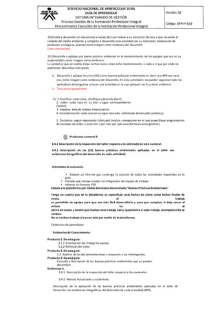 14)Diseñe y desarrolle un mecanismo a través del cual motive a su instructor técnico a que recuerde el
cuidado del medio ambiente y comparta y desarrolle esta actividad con su instructor( elaboración de
productos ecológicos, plantas) toma imagen como evidencia del desarrollo
Crear manuelidad
15) Desarrolle y aplique una buena práctica ambiental en el mantenimiento de los equipos que usa en su
especialidad y tome imagen como evidencia.
La verdad es que en nuetra etapa lectiva nunca emos echo mantenimiento a nada a si que por ende no
podríamos desarollar este punto
1. Desarrolle y aplique las cinco (5S) como buenas prácticas ambientales es decir una BPA por casa
ese, tome imagen como evidencia del desarrollo. En esta actividad si se pueden organizar todo los
aprendices del programa y hacer una actividad en la cual apliquen las 5s y tome evidencia
2. Toca aserlo grupalmete
5s: 1.Clasificar: seleccione, clasifique y descarte (Seiri)
2. orden: cada cosa en su sitio y lugar correspondiente
(Seiton)
3. limpieza: área de trabajo limpia (seiso)
4. Estandarización: cada cosa en su lugar marcado, señalizado demarcado (seiketsu)
5. Disciplina: seguir mejorando (shitsuke) (realice cronograma en el que especifique programación
de jornadas de orden y aseo min 1 por mes por qué casa día hacen aseo general.)
Productos numeral 4:
3.4.1 Descripción de la inspección del taller respectoa lo solicitado en este numeral.
3.4.1 Descripción de las (16) buenas prácticas ambientales aplicadas en el taller con
evidencias fotográficas del desarrollo de cada actividad)
Actividadesde evaluación.
• Elabore un informe que contenga la solución de todas las actividades requeridas en la
guía.
• Portada que incluya a todos los integrantes del equipo de trabajo.
• Informe en formato PDF
Súbalo a la plataforma por medio del enlace denominado"Buenas Prácticas Ambientales"
Tenga en cuenta que en la plataforma se especifican unas fechas de cierre como fechas finales de
envío, el trabajo
es permitido en equipo para que sea más fácil desarrollarlo y para que cumplan, si deja cerrar el
enlace no se
abrirá de nuevo y tendrá que realizar otro trabajo extra, igualmente si sube trabajo incompletos No se
reciben.
No se reciben trabajo al correo solo pormedio de la plataforma.
Evidencias de aprendizaje
Evidencias de Conocimiento:
Producto 1. De esta guía:
3.1.1 Distribución del trabajo en equipo,
3.1.2 Reflexión del video
Producto 2. De esta guía:
3.2. Análisis de las dos presentaciones y respuesta a los interrogantes.
Producto 3. De esta guía:
Consulta y descripción de las buenas prácticas ambientales que se pueden
desarrollar.
Evidencias 4.
3.4.1 Descripción de la inspección del taller respecto a los numerales.
3.4.2 Manual Actualizado y sustentado.
Descripción de la aplicación de las buenas prácticas ambientales aplicadas en el taller de
formación con evidencias fotográficas del desarrollo de cada actividad) (BPA)
 