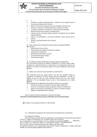 - P
e
r
m
i
t
e
n
s
e
r
r
e
s
p
e
t
u
o
s
o
s
c
o
n
e
l
a
m
b
i
e
n
t
e
- Contribuir a cambiar comportamientos o hábitos que son negativos para el
funcionamiento general de la biosfera
- Reducir los consumos de agua y de recursos energéticos de toda clase
- Disminuir el volumen de residuos generados y facilitar su reciclaje
- La empresa contribuye a la protección y mejora del medio ambiente
- Realiza inversiones para prevenir la contaminación
- Informa y forma a la opinión pública mediante la divulgación de sus políticas
medioambientales
- Induce a los proveedores a suministrar productos menos nocivos para el
entorno
- Realiza un adecuado manejo de los residuos
- Recicla
4. ¿Qué se puede evitar utilizando las buenas prácticas ambientales (BPA)?
RTA: Se evita:
- Afectaciones a la fauna y flora
- Contaminación por productos materiales o equipos
- Contaminación atmosférica
- Desperdicio de materiales e insumos
- Uso irracional de agua y energía
- Contaminación hídrica.
5. ¿En dónde se pueden implementar las buenas prácticas ambientales?
RTA: Estas buenas practicas las podemos implementar en nuestro trabajo, hogar,
institución etc. todo pensando en un mejor futuro a las generaciones futuras, dar
ejemplo a los demás y que cada día seamos más los que adoptemos estas buenas
practicas
6. Elabore una conclusión de que aprendió en la presentación.
RTA: Realizando todo esto puedo concluir que más que aprender fortalecí y
comprendí la importancia de hacer buenas prácticas ambientales en todos los
ámbitos ya que no solo nos vemos afectados nosotros por una mala cultura
ambiental si no las sociedades futuras y que el más perjudicado es el medio
ambiente.
Como resultado de la implantación de las Buenas Prácticas se conseguirá:
- Reducir el consumo y el coste de los recursos (agua, energía, etc.)
- Disminuir la cantidad de residuos producidos y facilitar su reutilización.
- Reducir las emisiones a la atmósfera, los ruidos y los vertidos de aguas.
- Mejorar la competitividad de la empresa.
Enlace 1: Buenas Prácticas ambientales en el puesto de trabajo.
http://prezi.com/tilefuwtqypx/buenas-practicas-ambientales-en-el-puesto-de-trabaio/
Producto 2 de esta guía Actividad 3.2.1 desarrollada.
3.3 Actividades de apropiación del conocimiento (Conceptualización y Teorización)
3.3.1 CONSULTE Y DEFINA:
Ya está claro que las buenas prácticas ambientales son actividades que se desarrollan para prevenir
controlar o mitigar las afectaciones que se puedan derivar de los procesos
que se desarrollan en el campo laboral o en las actividades de aprendizaje
que se realizan en el SENA, para adquirir el conocimiento respecto a este
tema; en este numeral se requiere que Consulte y defina para cada uno de
los siguientes procesos de su especialidad cuales Buenas Prácticas Ambientales se deben desarrollar,
también a la consulta agregue imágenes representativas :
BUENAS PRÁCTICAS
AMBIENTALES
 