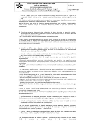 1. Consulte y defina que buenas prácticas ambientales de deben desarrollar o tener en cuenta en el
momento de Adquirir materias primas y equipos necesarios. (Recuerde que se deben especificar varias
BPA)
RTA: Al obtener materia prima y equipos tendremos que tener en cuenta que no produzcan contaminación
ni afecten nuestro entorno que no tengan productos tóxicos ni peligrosos
Que los lubricantes sean hechos de productos naturales y los envases sean reciclables o biodegradables
evitar que los repuestos vengan en envoltorios demasiado grandes ya que esto generaría más
contaminación
2. Consulte y defina que buenas prácticas ambientales de deben desarrollar en la gestión integral y
manejo adecuado de los residuos sólidos que se generan en los que procesos que desarrolla. (Recuerde
que se deben especificar varias BPA)
RTA: El correcto manejo de estos residuos sólidos de nuestra especialidad
Primero se deben recoger adecuadamente los residuos solidos una vez se han recogido los residuos sólidos
se ha logrado uno de los objetivos principales del plan de manejo integrado del municipio. La recolección
tiene efectos importantes sobre la salud pública al minimizar la proliferación de zancudos, cucarachas, ratas
y moscas que transmiten enfermedades
3. consulte y defina que buenas prácticas ambientales de deben desarrollar en el
Almacenamiento de productos y materiales que se utilicen en su campo practico de la especialidad.
(Recuerde que se deben especificar varias BPA)
4. Consulte y defina que buenas prácticas ambientales de deben desarrollar para el ahorro y uso eficiente
de la energía eléctrica en los procesos que se desarrollan.
RTA: Para generar un buen eso y ahorro de energía tendremos que tener en cuenta las siguientes
recomendaciones.
1. Desconecta aparatos eléctricos que no se estén utilizando. aun cuando es muy pequeño, consume
energía. Además, los aparatos no se apagan por completo, algunos pueden llegar a consumir hasta 20 vatios
en tal estado.
2. Asegúrate que las instalaciones eléctricas se encuentren en prefectas condiciones, de lo contrario gastan
más energía.
3. En el día, mantén abiertas cortinas y persianas. Además de ahorro de electricidad, esta acción beneficia a
nuestra salud, ya que la luz solar afecta menos al ojo humano. Si puedes, instala tragaluces para aprovechar
más esa luz natural.
4. Utiliza lámparas ahorradoras de luz. Es cierto que tienen un precio mayor, pero consumen hasta cuatro
veces menos energía y duran 10 veces más que los focos normales.
5. Regula correctamente el termostato del aire acondicionado, así como el de la calefacción.
6. Si puedes, cambia tu instalación centralizada a una climatización zonificada. Así en cada área o estancia se
puede fijar la temperatura arriba o debajo de los 24 grados
7. Aprovecha el calor corporal para elevar la temperatura del establecimiento
8. Aprovecha la alternativa de utilizar energía solar térmica si en tu empresa es necesario consumir agua
caliente.
9. Pinta las paredes y techos de tu establecimiento con tonos claros y luminosos, haciendo que la
iluminación se refleje y distribuya mejor.
10. Evita enchufar varios aparatos en un mismo contacto. De lo contrario se pueden generar cortos circuitos
derivados por sobrecargas.
11. Desconecta siempre los cargadores de teléfonos celulares, computadoras, etc., cuando no los utilices. El
circuito sigue consumiendo electricidad, se calienta y por lo general termina descomponiéndose.
5. Consulte y defina que buenas prácticas ambientales se deben desarrollar para el manejo de los residuos
líquidos que se generan en los procesos de automatización.
RTA: Estos residuos líquidos primero los tenemos que identificar si son peligrosos, explosivos corrosivos y
reactivos después rotularlos y almacenarlos en un punto de acopio que cumpla las condiciones de
almacenamiento para así evitar accidentes o contaminación.
6. Consulte y defina que buenas prácticas ambientales se deben desarrollar para el manejo de los RAEE.
(Recuerde que se deben especificar varias BPA en todos los numerales.)
RTA: La cantidad de residuos de Aparatos Eléctricos y Electrónicos(AEE) está creciendo con gran rapidez,
siendo la corriente de residuos urbanos la de mayor crecimiento.
 