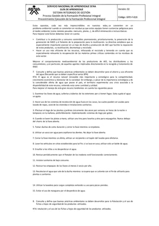 Estos aparatos, cada vez más imprescindibles en nuestras vidas, se convierten en un
problema ambiental cuando se convierten en residuo ya que estos equipos tienen sustancias peligrosas para
el medio ambiente (como metales pesados: mercurio, plomo…), de difícil eliminación o incluso tóxicas.
Para mejorar este factor debemos tener en cuenta:
 Contribuir a la producción y consumo sostenibles promoviendo, prioritariamente, la prevención de la
generación de RAEE y el fomento de la preparación para la reutilización. La directiva establece que es
especialmente importante avanzar en un tipo de diseño y producción de AEE que facilite la reparación
de estos productos, su reutilización, desmontaje y reciclado.
 Hacer un uso más eficiente de los recursos, reforzando el reciclado y teniendo en cuenta que es
especialmente relevante la recuperación de las materias primas críticas contenidas en los residuos de
este sector.
Mejorar el comportamiento medioambiental de los productores de AEE, los distribuidores y los
consumidores, y en particular, de aquellos agentes implicados directamente en la recogida y tratamiento de
RAEE
7. Consulte y defina que buenas prácticas ambientales se deben desarrollar para el ahorro y uso eficiente
del agua (Recuerde que se deben especificar varias BPA)
RTA: El agua es el recurso natural renovable más importante y estratégico para la competitividad,
crecimiento económico y bienestar de la sociedad. Sin embargo, a pesar de la importancia estratégica y de
la considerable oferta de agua que posee el país, el territorio experimenta una crisis asociada a la
disponibilidad de este recurso, entiendo esta como cantidad y calidad.
Para mejorar el manejo de este gran recurso tendremos en cuenta los siguientes pasos
1. Examinar las llaves de agua, cañerías y tuberías de los exteriores por si tienen fugas. Gota a gota el agua
se agota.
2. Hacer uso de los sistemas de recolección de agua lluvia en las casas, las cuales pueden ser usadas para
lavado de ropas, aseo de las viviendas e instalaciones sanitarias.
3. Efectuar el riego de las plantas y jardines únicamente dos veces por semana, en horas de la noche o
temprano en la mañana, preferiblemente implementando sistemas de riego por goteo.
4. Cuando se laven los platos a mano, utilizar una tina para lavarlos y otra para enjuagarlos. Nunca debajo
del chorro de la llave abierta.
5. Tomar duchas de corta duración y cerrar la llave mientras se enjabona.
6. Utilizar un vaso con agua para cepillarse los dientes. No dejar la llave abierta.
7. Cerrar la llave mientras se afeita, utilizar un recipiente o el tapón del lavabo para afeitarse.
8. Lavar los vehículos en sitios establecidos para tal fin; si se lava en casa; utilizar solo un balde de agua.
9. Enseñar a los niños a no desperdiciar el agua.
10. Revisar periódicamente que el flotador de los inodoros esté funcionando correctamente.
11. Instalar sanitarios de bajo consumo.
12. Revisar los empaques de las llaves al menos 2 veces por año.
13. Recolectar el agua que sale de la ducha mientras se espera que se caliente con el fin de utilizarla para
plantas o sanitarios.
14. Utilizar la lavadora para cargas completas evitando su uso para pocas prendas.
15. Evitar el uso de manguera por el desperdicio de agua.
8. Consulte y defina que buenas prácticas ambientales se deben desarrollar para la Rotulación y el uso de
fichas u hojas de seguridad de los productos utilizados.
RTA: rotulación y el uso de las fichas u hojas de seguridad de los productos utilizados.
 