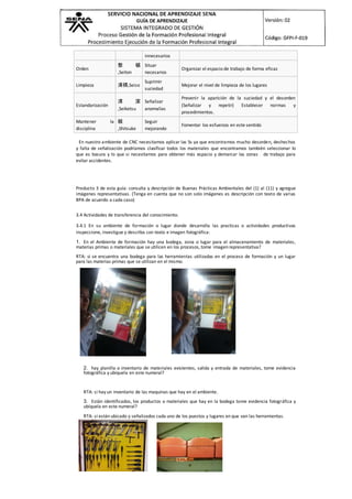 innecesarios
Orden
整 頓
,Seiton
Situar
necesarios
Organizar el espacio de trabajo de forma eficaz
Limpieza 清掃,Seiso
Suprimir
suciedad
Mejorar el nivel de limpieza de los lugares
Estandarización
清 潔
,Seiketsu
Señalizar
anomalías
Prevenir la aparición de la suciedad y el desorden
(Señalizar y repetir) Establecer normas y
procedimientos.
Mantener la
disciplina
躾
,Shitsuke
Seguir
mejorando
Fomentar los esfuerzos en este sentido
En nuestro ambiente de CNC necesitamos aplicar las 5s ya que encontramos mucho desorden, deshechos
y falta de señalización podríamos clasificar todos los materiales que encontramos también seleccionar lo
que es basura y lo que si necesitamos para obtener más espacio y demarcar las zonas de trabajo para
evitar accidentes.
Producto 3 de esta guía: consulta y descripción de Buenas Prácticas Ambientales del (1) al (11) y agregue
imágenes representativas. (Tenga en cuenta que no son solo imágenes es descripción con texto de varias
BPA de acuerdo a cada caso)
3.4 Actividades de transferencia del conocimiento.
3.4.1 En su ambiente de formación o lugar donde desarrolla las practicas o actividades productivas
inspeccione, investigue y describa con texto e imagen fotográfica:
1. En el Ambiente de formación hay una bodega, zona o lugar para el almacenamiento de materiales,
materias primas o materiales que se utilicen en los procesos, tome imagen representativa?
RTA: si se encuentra una bodega para las herramientas utilizadas en el proceso de formación y un lugar
para las materias primas que se utilizan en el mismo.
2. hay planilla o inventario de materiales existentes, salida y entrada de materiales, tome evidencia
fotográfica y ubíquela en este numeral?
RTA: si hay un inventario de las maquinas que hay en el ambiente.
3. Están identificados, los productos o materiales que hay en la bodega tome evidencia fotográfica y
ubíquela en este numeral?
RTA: si están ubicado y señalizados cada uno de los puestos y lugares en que van las herramientas.
 