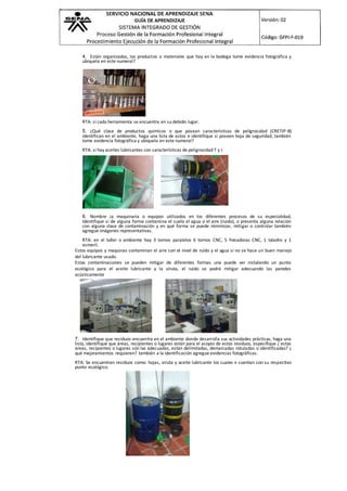 4. Están organizados, los productos o materiales que hay en la bodega tome evidencia fotográfica y
ubíquela en este numeral?
RTA: si cada herramienta se encuentra en su debido lugar.
5. ¿Qué clase de productos químicos o que posean características de peligrosidad (CRETIP-B)
identifican en el ambiente, haga una lista de estos e identifique si poseen hoja de seguridad, también
tome evidencia fotográfica y ubíquela en este numeral?
RTA: si hay aceites lubricantes con características de peligrosidad T y I.
6. Nombre ¡a maquinaria o equipos utilizados en los diferentes procesos de su especialidad,
Identifique si de alguna forma contamina el suelo el agua o el aire (ruido), o presenta alguna relación
con alguna clase de contaminación y en qué forma se puede minimizar, mitigar o controlar también
agregue imágenes representativas.
RTA: en el taller o ambiente hay 3 tornos paralelos 6 tornos CNC, 5 fresadoras CNC, 1 taladro y 1
esmeril.
Estos equipos y maquinas contaminan el aire con el nivel de ruido y el agua si no se hace un buen manejo
del lubricante usado.
Estas contaminaciones se pueden mitigar de diferentes formas una puede ser instalando un punto
ecológico para el aceite lubricante y la viruta, el ruido se podrá mitigar adecuando las paredes
acústicamente
7. Identifique que residuos encuentra en el ambiente donde desarrolla sus actividades prácticas, haga una
lista, identifique que áreas, recipientes o lugares están para el acopio de estos residuos, especifique ¿ estas
áreas, recipientes o lugares son las adecuadas, están delimitadas, demarcadas rotuladas o identificadas? ¿
qué mejoramientos requieren? también a la identificación agregue evidencias fotográficas.
RTA: Se encuentran residuos como: hojas, viruta y aceite lubricante los cuales n cuentan con su respectivo
punto ecológico.
 