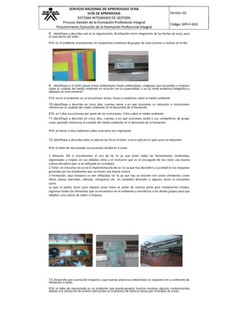 8. Identifique y describa cual es la organización, distribución entre integrantes de las fechas de aseo, para
el aseo diario del taller.
RTA: En el ambiente encontramos las respectivas carteleras de grupos de aseo y tareas a realizar en el día.
9. identifique si el taller posee lemas ambientales frases ambientales, imágenes que recuerden o motiven
sobre el cuidado del medio ambiente en relación con la especialidad, si es así tome evidencia fotográfica y
ubíquela en este numeral?
RTA: no en el ambiente no se encuentran lemas, frases o carteleras sobre el medio ambiente
10.Identifique y describa en cinco días, cuantas veces y en qué ocasiones su instructor o instructores
referencian el cuidado del medio ambiente en el desarrollo de la formación.
RTA: en 5 días escuchamos por parte de los instructores 2 días sobre el medio ambiente
11.Identifique y describa en cinco días, cuantas y en qué ocasiones usted o sus compañeros de grupo
como aprendiz referencia el cuidado del medio ambiente en el desarrollo de la formación.
RTA: al menos 2 días hablamos sobre este tema tan importante
12.Identifique y describa como se aplican las 5S en el taller, sino se aplican en qué casos se requieren.
RTA: El taller de mecanizado se encuentra dividió en 3 áreas
1 Almacén: Allí si encontramos el uso de las 5s ya que están todas las herramientas clasificadas,
organizadas y limpias en sus debidos sitios y el instructor que es el encargado de eso tiene una buena
cultura disciplina que se ve reflejada en su trabajo
2 Taller: en esta área no se ve la implementación de las 5s ya que hay desorden y suciedad en las maquinas
generada por los estudiantes que no tienen una buena cultura
3 Formación: aquí tampoco se ven reflejadas las 5s ya que hay un estante con varios elementos como
libros, piezas averiadas, válvulas, mangueras etc. en completo desorden y algunas veces se encuentra
sucio.
Lo que se podría hacer para mejorar estas áreas es poner de nuestra parte para mantenerlas limpias,
organizar todos los elementos que se encuentren en el ambiente y sensibilizar a los demás grupos para que
adopten una cultura de orden y limpieza.
13.Desarrolle una conclusión respecto a que buenas prácticas ambientales se requieren en su ambiente de
formación o taller.
RTA: el taller de mecanizado es un ambiente que puede generar muchos residuos algunos contaminantes
debido a la utilización de aceites lubricantes en el proceso de fabricar piezas por arranque de viruta.
 