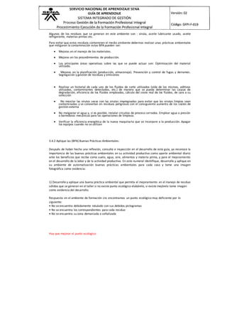 Algunos de los residuos que se generan en este ambiente son : viruta, aceite lubricante usado, aceite
refrigerante, materias primas etc.
Para evitar que estos residuos contaminen el medio ambiente debemos realizar unas prácticas ambientales
que mitigaran la contaminación estas BPA pueden ser:
 Mejoras en el manejo de los materiales.
 Mejoras en los procedimientos de producción.
 Las principales áreas operativas sobre las que se puede actuar son: Optimización del material
utilizado.
 Mejoras en la planificación (producción, almacenaje). Prevención y control de fugas y derrames.
Segregación y gestión de residuos y emisiones
 Realizar un historial de cada uno de los fluidos de corte utilizados (vida de los mismos, aditivos
utilizados, contaminantes detectados, etc.) de manera que se pueda determinar las causas de
degradación, eficiencia de los fluidos empleados, cálculo del coste real de los fluidos, de cara a su
selección
 No mezclar las virutas secas con las virutas impregnadas para evitar que las virutas limpias sean
contaminadas y se conviertan en residuos peligrosos con el consiguiente aumento de los costes de
gestión externa
 No malgastar el agua y, si es posible, instalar circuitos de proceso cerrados. Emplear agua a presión
o barredoras mecánicas para las operaciones de limpieza.
 Verificar la eficiencia energética de la nueva maquinaria que se incorpore a la producción. Apagar
los equipos cuando no se utilizan
3.4.2 Aplique las (BPA) Buenas Prácticas Ambientales:
Después de haber hecho una reflexión, consulta e inspección en el desarrollo de esta guía, ya reconoce la
importancia de las buenas prácticas ambientales en su actividad productiva como aporte ambiental diario
ante los beneficios que recibe como suelo, agua, aire, alimentos y materia prima, y para el mejoramiento
en el desarrollo de la labor y de la actividad productiva. En este numeral identifique, desarrolle y aplique en
su ambiente de automatización buenas prácticas ambientales para cada caso y tome una imagen
fotográfica como evidencia:
1) Desarrolle y aplique una buena práctica ambiental que permita el mejoramiento en el manejo de residuo
sólidos que se generan en el taller si no existe punto ecológico elabórelo, si existe mejórelo tome imagen
como evidencia del desarrollo.
Respuesta: en el ambiente de formación cnc encontramos un punto ecológico muy deficiente por lo
siguiente:
• No se encuentra debidamente rotulado con sus debidos pictogramas
• No se encuentra los correspondientes para cada residuo
• No se encuentra su zona demarcada o señalizada
Hay que mejorar el punto ecologico
 