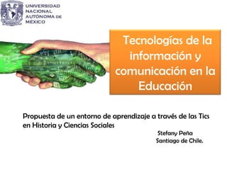 Tecnologías de la
información y
comunicación en la
Educación
Propuesta de un entorno de aprendizaje a través de las Tics
en Historia y Ciencias Sociales
Stefany Peña
Santiago de Chile.
 