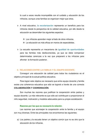 lo cual a veces resulta incompatible con el cuidado y educación de los
       niños/as, aunque unas familias se organizan mejor que otras.


   Ø A nivel educativo, la escolarización representa un beneficio para los
       niños/as desde la perspectiva de la calidad educativa, por ello desde la
       educación se desarrollan los siguientes aspectos:


          v Los niños/as aprenden mejor al lado de otros niños/as.
          v La educación es más eficaz en manos de especialistas.


   Ø La escuela representa un mecanismo de igualdad de oportunidades
       para las familias más desfavorecidas, ya que se debe compensar
       determinadas carencias a la vez que preparará a los niños/as para
       afrontar la formación posterior.




   9. RELACIONES ENTRE LA FAMILIA Y EL EQUIPO DOCENTE.
       Conseguir una educación de calidad para todos los ciudadanos es el
objetivo principal de la actual política educativa.

       Para lograr este objetivo es necesario que entre equipo docente y familia
exista una coherencia educativa que sólo se logrará a través de una correcta
COLABORACIÓN Y COORDINACIÓN.

       Son muchas las razones que justifican la cooperación entre padres y
equipo docente. La más relevante es que sólo así contribuyen a proporcionar al
niño seguridad, motivación y modelos adecuados para su propia socialización.


       Razones por las que es necesaria la relación.
       Las razones que aconsejan la cooperación entre la familia y el equipo
son muy diversas. Entre las principales nos encontramos las siguientes:


   a) Los padres y la escuela tienen un objetivo común que no es otro que la
       educación de los niños/as.



                                                                             12
 