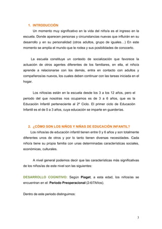 1. INTRODUCCIÓN
         Un momento muy significativo en la vida del niño/a es el ingreso en la
escuela. Donde aparecen personas y circunstancias nuevas que influirán en su
desarrollo y en su personalidad (otros adultos, grupo de iguales…) En este
momento se amplia el mundo que le rodea y sus posibilidades de conocerlo.


     La escuela constituye un contexto de socialización que favorece la
actuación de otros agentes diferentes de los familiares, en ella, el niño/a
aprende a relacionarse con los demás, entra en contacto con adultos y
compañeros/as nuevos, los cuales deben continuar con las tareas iniciada en el
hogar.


         Los niños/as están en la escuela desde los 3 a los 12 años, pero el
periodo del que nosotras nos ocupamos es de 3 a 6 años, que es la
Educación Infantil perteneciente al 2º Ciclo. El primer ciclo de Educación
Infantil es el de 0 a 3 años, cuya educación se imparte en guarderías.




   2. ¿CÓMO SON LOS NIÑOS Y NIÑAS DE EDUCACIÓN INFANTIL?
     Los niños/as de educación infantil tienen entre 0 y 6 años y son totalmente
diferentes unos de otros y por lo tanto tienen diversas necesidades. Cada
niño/a tiene su propia familia con unas determinadas características sociales,
económicas, culturales.


         A nivel general podemos decir que las características más significativas
de los niños/as de este nivel son las siguientes:


DESARROLLO COGNITIVO: Según Piaget, a esta edad, los niños/as se
encuentran en el: Periodo Preoperacional (2-6/7Años).


Dentro de este periodo distinguimos:




                                                                               3
 