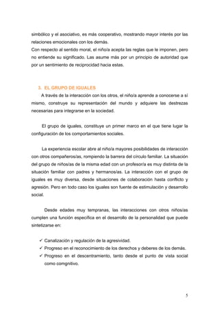 simbólico y el asociativo, es más cooperativo, mostrando mayor interés por las
relaciones emocionales con los demás.
Con respecto al sentido moral, el niño/a acepta las reglas que le imponen, pero
no entiende su significado. Las asume más por un principio de autoridad que
por un sentimiento de reciprocidad hacia estas.




   3. EL GRUPO DE IGUALES
     A través de la interacción con los otros, el niño/a aprende a conocerse a sí
mismo, construye su representación del mundo y adquiere las destrezas
necesarias para integrarse en la sociedad.


     El grupo de iguales, constituye un primer marco en el que tiene lugar la
configuración de los comportamientos sociales.


     La experiencia escolar abre al niño/a mayores posibilidades de interacción
con otros compañeros/as, rompiendo la barrera del círculo familiar. La situación
del grupo de niños/as de la misma edad con un profesor/a es muy distinta de la
situación familiar con padres y hermanos/as. La interacción con el grupo de
iguales es muy diversa, desde situaciones de colaboración hasta conflicto y
agresión. Pero en todo caso los iguales son fuente de estimulación y desarrollo
social.


          Desde edades muy tempranas, las interacciones con otros niños/as
cumplen una función específica en el desarrollo de la personalidad que puede
sintetizarse en:


    ü Canalización y regulación de la agresividad.
    ü Progreso en el reconocimiento de los derechos y deberes de los demás.
    ü Progreso en el descentramiento, tanto desde el punto de vista social
          como comgnitivo.




                                                                               5
 