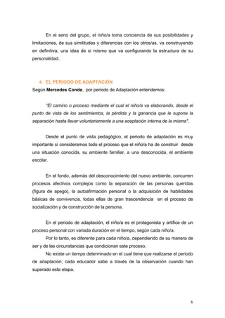 En el seno del grupo, el niño/a toma conciencia de sus posibilidades y
limitaciones, de sus similitudes y diferencias con los otros/as, va construyendo
en definitiva, una idea de si mismo que va configurando la estructura de su
personalidad.




   4. EL PERIODO DE ADAPTACIÓN
Según Mercedes Conde, por periodo de Adaptación entendemos:


      “El camino o proceso mediante el cual el niño/a va elaborando, desde el
punto de vista de los sentimientos, la pérdida y la ganancia que le supone la
separación hasta llevar voluntariamente a una aceptación interna de la misma".


      Desde el punto de vista pedagógico, el periodo de adaptación es muy
importante si consideramos todo el proceso que el niño/a ha de construir desde
una situación conocida, su ambiente familiar, a una desconocida, el ambiente
escolar.


      En el fondo, además del desconocimiento del nuevo ambiente, concurren
procesos afectivos complejos como la separación de las personas queridas
(figura de apego), la autoafirmación personal o la adquisición de habilidades
básicas de convivencia, todas ellas de gran trascendencia en el proceso de
socialización y de construcción de la persona.


      En el periodo de adaptación, el niño/a es el protagonista y artífice de un
proceso personal con variada duración en el tiempo, según cada niño/a.
      Por lo tanto, es diferente para cada niño/a, dependiendo de su manera de
ser y de las circunstancias que condicionan este proceso.
      No existe un tiempo determinado en el cual tiene que realizarse el periodo
de adaptación; cada educador sabe a través de la observación cuando han
superado esta etapa.




                                                                                 6
 