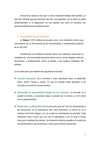 Incluso hay casos en los que no sería necesario realizar este periodo, ya
que hay niños/as que previamente han ido a la guardería, por lo tanto ya están
acostumbrados a la separación de sus padres, así como al contacto con
personas distintas de su ámbito familiar.




   5. FUNCIONES DE LA ESCUELA
       J. Dewey (1972) definía la escuela como “una institución social cuya
vida deberá ser un fiel tránsito de las características y experiencias positivas
de la vida real”.


       Actualmente se concibe la escuela como una institución social que se
constituye en una comunidad educativa dentro de la cual se integran tanto los
alumnos/as y profesores/as, como la familia y las propias entidades del
entorno.


La escuela tiene que realizar las siguientes funciones:


v Función educativa: Es la primera y más importante para su desarrollo
   físico, moral, mental y social. Ya que la escuela debe aportarle a los
   niños/as una serie de conocimientos.


v Desarrollar la personalidad íntegra de los niños/as: La escuela va a
   ayudar al niño/a a conocerse mejor, a pensar por sí mismo y a ser critico
   con su pensamientos.


v Desarrollar la afectividad: Es la que tiene que ver con los sentimientos y
   las emociones. Si no atendemos bien esta dimensión, el niño/a no va a
   madurar de forma íntegra y no va a estar en condiciones de aprender. Esta
   dimensión tiene mucho que ver con la autoestima y con lo que el niño/a
   cree que lo estiman los demás. La dimensión afectiva equilibra el mundo de
   los sentimientos y las emociones y hace que el niño/a crezca feliz.




                                                                                   7
 