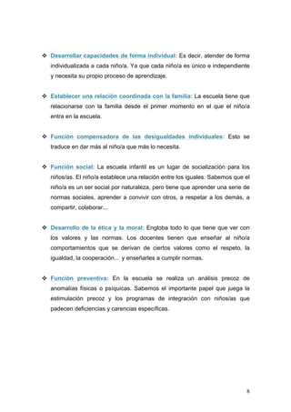v Desarrollar capacidades de forma individual: Es decir, atender de forma
   individualizada a cada niño/a. Ya que cada niño/a es único e independiente
   y necesita su propio proceso de aprendizaje.


v Establecer una relación coordinada con la familia: La escuela tiene que
   relacionarse con la familia desde el primer momento en el que el niño/a
   entra en la escuela.


v Función compensadora de las desigualdades individuales: Esto se
   traduce en dar más al niño/a que más lo necesita.


v Función social: La escuela infantil es un lugar de socialización para los
   niños/as. El niño/a establece una relación entre los iguales. Sabemos que el
   niño/a es un ser social por naturaleza, pero tiene que aprender una serie de
   normas sociales, aprender a convivir con otros, a respetar a los demás, a
   compartir, colaborar...


v Desarrollo de la ética y la moral: Engloba todo lo que tiene que ver con
   los valores y las normas. Los docentes tienen que enseñar al niño/a
   comportamientos que se derivan de ciertos valores como el respeto, la
   igualdad, la cooperación… y enseñarles a cumplir normas.


v Función preventiva: En la escuela se realiza un análisis precoz de
   anomalías físicas o psíquicas. Sabemos el importante papel que juega la
   estimulación precoz y los programas de integración con niños/as que
   padecen deficiencias y carencias específicas.




                                                                             8
 