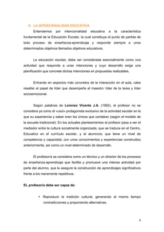 6. LA INTENCIONALIDAD EDUCATIVA
      Entendemos      por   intencionalidad   educativa    a   la   característica
fundamental de la Educación Escolar, la cual constituye el punto de partida de
todo proceso de enseñanza-aprendizaje y responde siempre a unos
determinados objetivos llamados objetivos educativos.


      La educación escolar, debe ser considerada esencialmente como una
actividad que responde a unas intenciones y cuyo desarrollo exige una
planificación que concrete dichas intenciones en propuestas realizables.


      Entrando en aspectos más concretos de la interacción en el aula, cabe
resaltar el papel de líder que desempeña el maestro: líder de la tarea y líder
socioemocional.


      Según palabras de Lorenzo Vicente J.A. (1992), el profesor no se
considera ya como él «casi» protagonista exclusivo de la actividad escolar en la
que su experiencia y saber eran los únicos que contaban (según el modelo de
la escuela tradicional). En los actuales planteamientos el profesor pasa a ser el
mediador entre la cultura socialmente organizada, que se traduce en el Centro,
Educativo en el currículo escolar, y el alumno/a, que tiene un nivel de
competencia y capacidad, con unos conocimientos y experiencias construidos
anteriormente, así como un nivel determinado de desarrollo.


      El profesor/a se considera como un técnico y un director de los procesos
de enseñanza-aprendizaje que facilita y promueve una intensa actividad por
parte del alumno, que le asegure la construcción de aprendizajes significativos
frente a los meramente repetitivos.


EL profesor/a debe ser capaz de:


          • Reproducir la tradición cultural, generando al mismo tiempo
             contradicciones y proponiendo alternativas.




                                                                                9
 