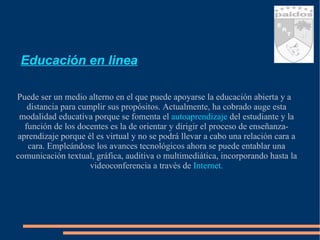 Educación en linea Puede ser un medio alterno en el que puede apoyarse la educación abierta y a distancia para cumplir sus propósitos. Actualmente, ha cobrado auge esta modalidad educativa porque se fomenta el  autoaprendizaje   del estudiante y la función de los docentes es la de orientar y dirigir el proceso de enseñanza- aprendizaje porque él es virtual y no se podrá llevar a cabo una relación cara a cara. Empleándose los avances tecnológicos ahora se puede entablar una comunicación textual, gráfica, auditiva o multimediática, incorporando hasta la videoconferencia a través de  Internet. 