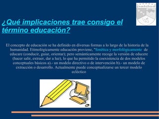 ¿Qué implicaciones trae consigo el término educación? El concepto de educación se ha definido en diversas formas a lo largo de la historia de la humanidad. Etimológicamente educación proviene, " fonética y morfológicamente ,  de educare (conducir, guiar, orientar); pero semánticamente recoge la versión de educere (hacer salir, extraer, dar a luz), lo que ha permitido la coexistencia de dos modelos conceptuales básicos a).- un modelo directivo o de intervención b).- un modelo de extracción o desarrollo. Actualmente puede conceptualizarse un tercer modelo ecléctico 