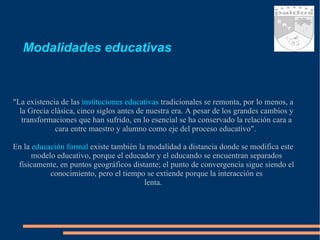 Modalidades educativas "La existencia de las  instituciones educativas  tradicionales se remonta, por lo menos, a la Grecia clásica, cinco siglos antes de nuestra era. A pesar de los grandes cambios y transformaciones que han sufrido, en lo esencial se ha conservado la relación cara a cara entre maestro y alumno como eje del proceso educativo".  En la  educación formal  existe también la modalidad a distancia donde se modifica este modelo educativo, porque el educador y el educando se encuentran separados físicamente, en puntos geográficos distante; el punto de convergencia sigue siendo el conocimiento, pero el tiempo se extiende porque la interacción es lenta. 