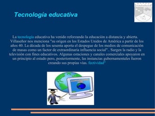 Tecnología educativa La   tecnología  educativa ha venido reforzando la educación a distancia y abierta. Villaseñor nos menciona "su origen en los Estados Unidos de América a partir de los años 40. La década de los sesenta aporta el despegue de los medios de comunicación de masas como un factor de extraordinaria influencia social".. Surgen la radio y la televisión con fines educativos. Algunas estaciones y canales comerciales apoyaron en un principio al estado pero, posteriormente, las instancias gubernamentales fueron creando sus propias vías.  fectividad" 