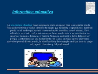 Informática educativa La  informática educativa  puede emplearse como un apoyo para la enseñanza con la finalidad de estimular varios sentidos del sujeto que posibilite le aprendizaje. También puede ser el medio que permita la comunicación inmediata con el alumno. Es el vehículo a través del cual puede acercarse la acción docente a los estudiantes sin importar, fronteras, distancias o barrera. Nunca se sustituirá la labor del profesor porque la informática es una herramienta con la cual se puede operar el proceso educativo pero el diseño previo, la planificación y la estrategia a utilizar estará a cargo del experto educativo y del profesional. 