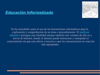 Educación Informatizada Se ha concebido como el uso de las herramientas informáticas para la explicación y comprobación de un tema o procedimiento. El  esoftwar  educativo  persigue esta finalidad aunque también una variante de ello es a través de Internet, donde el alumno puede interactuar y manipular el conocimiento sin que esto afecte a terceros o que las consecuencias no sean las más apropiadas.  
