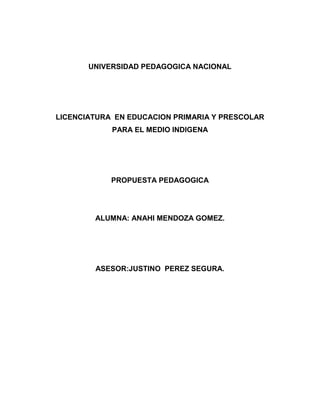 UNIVERSIDAD PEDAGOGICA NACIONAL




LICENCIATURA EN EDUCACION PRIMARIA Y PRESCOLAR
            PARA EL MEDIO INDIGENA




            PROPUESTA PEDAGOGICA




        ALUMNA: ANAHI MENDOZA GOMEZ.




        ASESOR:JUSTINO PEREZ SEGURA.
 