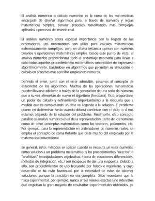 El análisis numérico o cálculo numérico es la rama de las matemáticas
encargada de diseñar algoritmos para, a través de números y reglas
matemáticas simples, simular procesos matemáticos más complejos
aplicados a procesos del mundo real.
El análisis numérico cobra especial importancia con la llegada de los
ordenadores. Los ordenadores son útiles para cálculos matemáticos
extremadamente complejos, pero en última instancia operan con números
binarios y operaciones matemáticas simples. Desde este punto de vista, el
análisis numérico proporcionará todo el andamiaje necesario para llevar a
cabo todos aquellos procedimientos matemáticos susceptibles de expresarse
algorítmicamente, basándose en algoritmos que permitan su simulación o
cálculo en procesos más sencillos empleando números.
Definido el error, junto con el error admisible, pasamos al concepto de
estabilidad de los algoritmos. Muchas de las operaciones matemáticas
pueden llevarse adelante a través de la generación de una serie de números
que a su vez alimentan de nuevo el algoritmo (feedback). Esto proporciona
un poder de cálculo y refinamiento importantísimo a la máquina que a
medida que va completando un ciclo va llegando a la solución. El problema
ocurre en determinar hasta cuándo deberá continuar con el ciclo, o si nos
estamos alejando de la solución del problema. Finalmente, otro concepto
paralelo al análisis numérico es el de la representación, tanto de los números
como de otros conceptos matemáticos como los vectores, polinomios, etc.
Por ejemplo, para la representación en ordenadores de números reales, se
emplea el concepto de coma flotante que dista mucho del empleado por la
matemática convencional.
En general, estos métodos se aplican cuando se necesita un valor numérico
como solución a un problema matemático, y los procedimientos "exactos" o
"analíticos" (manipulaciones algebraicas, teoría de ecuaciones diferenciales,
métodos de integración, etc.) son incapaces de dar una respuesta. Debido a
ello, son procedimientos de uso frecuente por físicos e ingenieros, y cuyo
desarrollo se ha visto favorecido por la necesidad de éstos de obtener
soluciones, aunque la precisión no sea completa. Debe recordarse que la
física experimental, por ejemplo, nunca arroja valores exactos sino intervalos
que engloban la gran mayoría de resultados experimentales obtenidos, ya
 