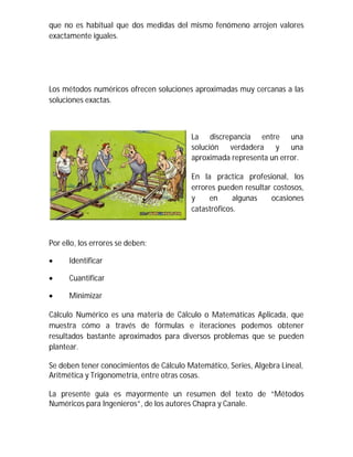 que no es habitual que dos medidas del mismo fenómeno arrojen valores
exactamente iguales.
Los métodos numéricos ofrecen soluciones aproximadas muy cercanas a las
soluciones exactas.
La discrepancia entre una
solución verdadera y una
aproximada representa un error.
En la práctica profesional, los
errores pueden resultar costosos,
y en algunas ocasiones
catastróficos.
Por ello, los errores se deben:
 Identificar

 Cuantificar

 Minimizar
Cálculo Numérico es una materia de Cálculo o Matemáticas Aplicada, que
muestra cómo a través de fórmulas e iteraciones podemos obtener
resultados bastante aproximados para diversos problemas que se pueden
plantear.
Se deben tener conocimientos de Cálculo Matemático, Series, Algebra Lineal,
Aritmética y Trigonometría, entre otras cosas.
La presente guía es mayormente un resumen del texto de “Métodos
Numéricos para Ingenieros”, de los autores Chapra y Canale.
 