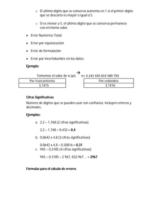 o El último dígito que se conserva aumenta en 1 si el primer dígito
que se descarta es mayor o igual a 5.
o Si es menor a 5, el último digito que se conserva permanece
con el mismo valor.
 Error Numérico Total:

 Error por equivocación

 Error de formulación

 Error por incertidumbre en los datos
Ejemplo:
Tomemos el valor de π (pi)

π= 3,141 592 653 589 793
Por truncamiento Por redondeo
3,1415 3,1416
Cifras Significativas
Número de dígitos que se pueden usar con confianza. Incluyen enteros y
decimales.
Ejemplos:
a. 2,2 – 1,768 (2 cifras significativas)
2,2 – 1,768 = 0,432 ≈ 0,4
b. 0,0642 x 4,8 (3 cifras significativas)
0,0642 x 4,8 = 0,30816 ≈ 0,31
c. 945 ÷ 0,3185 (4 cifras significativas)
945 ÷ 0,3185 = 2 967, 032 967 … ≈ 2967
Fórmulas para el cálculo de errores
 