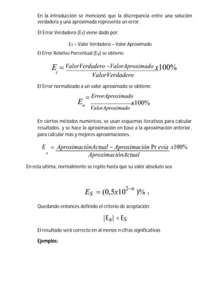 En la introducción se mencionó que la discrepancia entre una solución
verdadera y una aproximada representa un error.
El Error Verdadero (ET) viene dado por:
ET = Valor Verdadero – Valor Aproximado
El Error Relativo Porcentual (EV) se obtiene:
E  ValorVerdadero ValorAproximado x100%V
ValorVerdadero
El Error normalizado a un valor aproximado se obtiene:
 ErrorAproximado
Ea
ValorAproximado
x100%
En ciertos métodos numéricos, se usan esquemas iterativos para calcular
resultados, y se hace la aproximación en base a la aproximación anterior,
para calcular más y mejores aproximaciones.
E  AproximaciónActual  Aproximación Pr evia x100%
a
AproximaciónActual
En esta última, normalmente se repite hasta que su valor absoluto sea
ES  (0,5x10
2n
)% 1
Quedando entonces definido el criterio de aceptación:
|Ea| < ES
El resultado será correcto en al menos n cifras significativas
Ejemplos:
 