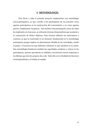 4. METODOLOGÍA
Para llevar a cabo el presente proyecto emplearemos una metodología
activa-participativa, ya que concibe a los participantes de los procesos como
agentes participativos en la construcción del conocimiento y no como agentes
pasivos, simplemente receptores. Para facilitar esta participación activa de todos
los implicados en el proceso, se utilizarán técnicas dinamizadoras que ayudarán a
la consecución de dichos objetivos. Esas técnicas deberán ser motivadoras y
creativas, ya que la creatividad es un elemento fundamental en la metodología
participativa porque implica un planeamiento flexible de las actividades, siendo
el grupo y el proceso los que definirán realmente lo que sucederá en la sesión.
Esta metodología fortalecerá también las capacidades creadoras y críticas en los
participantes, quienes aprenderán su realidad y encontrarán nuevas respuestas a
los dilemas que ésta les propone día a día. Todo ello con la finalidad de favorecer
el autoaprendizaje y el trabajo en equipo.

11

 