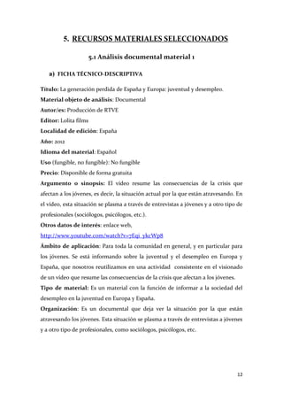 5. RECURSOS MATERIALES SELECCIONADOS
5.1 Análisis documental material 1
a) FICHA TÉCNICO-DESCRIPTIVA
Título: La generación perdida de España y Europa: juventud y desempleo.
Material objeto de análisis: Documental
Autor/es: Producción de RTVE
Editor: Lolita films
Localidad de edición: España
Año: 2012
Idioma del material: Español
Uso (fungible, no fungible): No fungible
Precio: Disponible de forma gratuita
Argumento o sinopsis: El vídeo resume las consecuencias de la crisis que
afectan a los jóvenes, es decir, la situación actual por la que están atravesando. En
el vídeo, esta situación se plasma a través de entrevistas a jóvenes y a otro tipo de
profesionales (sociólogos, psicólogos, etc.).
Otros datos de interés: enlace web,
http://www.youtube.com/watch?v=7Eqi_ykcWp8
Ámbito de aplicación: Para toda la comunidad en general, y en particular para
los jóvenes. Se está informando sobre la juventud y el desempleo en Europa y
España, que nosotros reutilizamos en una actividad consistente en el visionado
de un vídeo que resume las consecuencias de la crisis que afectan a los jóvenes.
Tipo de material: Es un material con la función de informar a la sociedad del
desempleo en la juventud en Europa y España.
Organización: Es un documental que deja ver la situación por la que están
atravesando los jóvenes. Esta situación se plasma a través de entrevistas a jóvenes
y a otro tipo de profesionales, como sociólogos, psicólogos, etc.

12

 