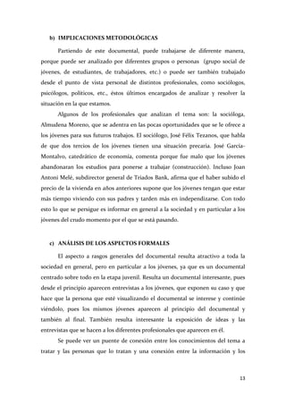 b) IMPLICACIONES METODOLÓGICAS
Partiendo de este documental, puede trabajarse de diferente manera,
porque puede ser analizado por diferentes grupos o personas (grupo social de
jóvenes, de estudiantes, de trabajadores, etc.) o puede ser también trabajado
desde el punto de vista personal de distintos profesionales, como sociólogos,
psicólogos, políticos, etc., éstos últimos encargados de analizar y resolver la
situación en la que estamos.
Algunos de los profesionales que analizan el tema son: la socióloga,
Almudena Moreno, que se adentra en las pocas oportunidades que se le ofrece a
los jóvenes para sus futuros trabajos. El sociólogo, José Félix Tezanos, que habla
de que dos tercios de los jóvenes tienen una situación precaria. José GarcíaMontalvo, catedrático de economía, comenta porque fue malo que los jóvenes
abandonaran los estudios para ponerse a trabajar (construcción). Incluso Joan
Antoni Melé, subdirector general de Triados Bank, afirma que el haber subido el
precio de la vivienda en años anteriores supone que los jóvenes tengan que estar
más tiempo viviendo con sus padres y tarden más en independizarse. Con todo
esto lo que se persigue es informar en general a la sociedad y en particular a los
jóvenes del crudo momento por el que se está pasando.

c) ANÁLISIS DE LOS ASPECTOS FORMALES
El aspecto a rasgos generales del documental resulta atractivo a toda la
sociedad en general, pero en particular a los jóvenes, ya que es un documental
centrado sobre todo en la etapa juvenil. Resulta un documental interesante, pues
desde el principio aparecen entrevistas a los jóvenes, que exponen su caso y que
hace que la persona que esté visualizando el documental se interese y continúe
viéndolo, pues los mismos jóvenes aparecen al principio del documental y
también al final. También resulta interesante la exposición de ideas y las
entrevistas que se hacen a los diferentes profesionales que aparecen en él.
Se puede ver un puente de conexión entre los conocimientos del tema a
tratar y las personas que lo tratan y una conexión entre la información y los

13

 