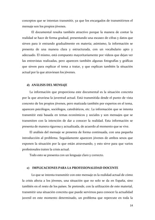 conceptos que se intentan transmitir, ya que los encargados de transmitirnos el
mensaje son los propios jóvenes.
El documental resulta también atractivo porque la manera de contar la
realidad se hace de forma gradual, presentando una escasez de cifras y datos que
sirven para ir entrando gradualmente en materia; asimismo, la información se
presenta de una manera clara y estructurada, con un vocabulario apto y
adecuado. El mismo, está compuesto mayoritariamente por videos que dejan ver
las entrevistas realizadas, pero aparecen también algunas fotografías y gráficas
que sirven para explicar el tema a tratar, y que explican también la situación
actual por la que atraviesan los jóvenes.

d) ANÁLISIS DEL MENSAJE
La información que proporciona este documental es la situación concreta
por la que atraviesa la juventud actual. Está transmitida desde el punto de vista
concreto de los propios jóvenes, pero matizada también por expertos en el tema,
aparecen psicólogos, sociólogos, catedráticos, etc. La información que se intenta
transmitir está basada en temas económicos y sociales y son mensajes que se
transmiten con la intención de dar a conocer la realidad. Esta información se
presenta de manera rigurosa y actualizada, de acuerdo al momento que se vive.
El análisis del mensaje se presenta de forma continuada, con una pequeña
introducción al problema. Seguidamente aparecen jóvenes de ambos sexos que
exponen la situación por la que están atravesando, y esto sirve para que varios
profesionales traten la crisis actual.
Todo esto se presenta con un lenguaje claro y correcto.

e) IMPLICACIONES PARA LA PROFESIONALIDAD DOCENTE
Lo que se intenta transmitir con este mensaje es la realidad actual de cómo
la crisis afecta a los jóvenes, una situación que no solo se da en España, sino
también en el resto de los países. Se pretende, con la utilización de este material,
transmitir una situación concreta que puede servirnos para conocer la actualidad
juvenil en este momento determinado, un problema que repercute en toda la
14

 