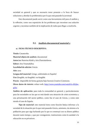 sociedad en general y que es necesario tener presente a la hora de buscar
soluciones y abordar la problemática por la que está pasando la juventud.
Este documental puede servir como una herramienta útil para el análisis y
la reflexión, como una exposición de los problemas que necesitan una solución
urgente y necesitan también de la implicación de todos para llegar a resolverla.

5.2.

Análisis documental material 2

a) FICHA TÉCNICO-DESCRIPTIVA
Título: Catastroika
Material objeto de análisis: documental
Autor/es: Katerina Kitidi y Aris Chatzistefanou
Editor: Aris Triantafyllou
Localidad de edición: Grecia
Año: 2012
Lengua del material: Griego, subtitulado en Español
Uso (fungible, no fungible): no fungible
Precio: disponible de forma gratuita bajo licencia Creative Commons.
Otros datos de interés: enlace web, http://www.youtube.com/watch?v=EIl7JwgCkc
Ámbito de aplicación: para toda la comunidad en general, y particularmente
para las sociedades en las que se está dando una situación de crisis económica y
una privatización del sector público, como fue el caso de Grecia, y como está
siendo el caso de España.
Tipo de material: este material tiene como función básica informar a la
sociedad de la situación por la que está pasando Grecia, asimismo, da ánimos a la
población para que siga luchando por lo que se construyó con su dinero público
durante tanto tiempo, y que por consiguiente, instituciones como la sanidad o la
educación no se privaticen.
15

 