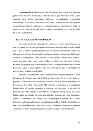 Organización: el documental está dividido en dos partes. Una primera
parte donde se habla acerca de la situación actual que atraviesa Grecia, y una
segunda parte donde intervienen diferentes personalidades reconocidas
socialmente, analizando y tratando dicho tema, además de dar unas pautas
necesarias de actuación y animar a los ciudadanos griegos a continuar su lucha en
contra de la privatización del sector privado como consecuencia de la crisis
financiera y económica.

b) IMPLICACIONES METODOLÓGICAS
Este material permite su adaptación a diferentes niveles y posibilidades, ya
que se trata de un material que dependiendo como sea utilizado y la profundidad
con la que se analice, puede trabajarse con un público determinado u otro. Por
ello, partiendo de este documental como base se pueden realizar actividades muy
diversas y heterogéneas, como debates, o por ejemplo, puede servir además,
como idea para crear otros videos similares en diferentes contextos, o como
estímulo que proporcione una tormenta de ideas, como posibles salidas a la crisis
financiera actual. Como podemos ver, este material da pie a actividades de
diverso tipo y nivel de complejidad.
Respecto a su estructura, como ya mencionamos anteriormente en la ficha
técnica, es de destacar que está dividida en dos partes. En un primer lugar se
presenta la situación actual por la que atraviesa Grecia, y en una segunda parte
intervienen el filosofo e historiador Slavoj Zizek, la periodista e investigadora
Naomi Klein, el escritor periodista y cineasta Luis Sepulveda, el director de
televión y cine Ken Loach y el reportero de investigación Greg Palast, los cuales
hablan sobre las medidas de austeridad, el gobierno griego así como del ataque
contra la Democracia en Europa, tras la propagación general de la crisis
financiera. Además académicos y especialistas como Dani Rodrik, Alex Callinicos,
Ben Fine, Costas Douzinas, Dean Baker y Aditya Chakrabortty presentan aspectos
desconocidos de los programas de privatización en Grecia y en el extranjero.

16

 