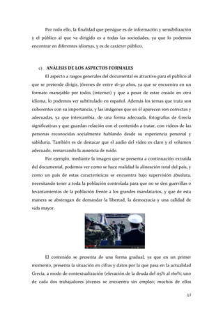 Por todo ello, la finalidad que persigue es de información y sensibilización
y el público al que va dirigido es a todas las sociedades, ya que lo podemos
encontrar en diferentes idiomas, y es de carácter público.

c) ANÁLISIS DE LOS ASPECTOS FORMALES
El aspecto a rasgos generales del documental es atractivo para el público al
que se pretende dirigir, jóvenes de entre 16-30 años, ya que se encuentra en un
formato manejable por todos (internet) y que a pesar de estar creado en otro
idioma, lo podemos ver subtitulado en español. Además los temas que trata son
coherentes con su importancia, y las imágenes que en él aparecen son correctas y
adecuadas, ya que intercambia, de una forma adecuada, fotografías de Grecia
significativas y que guardan relación con el contenido a tratar, con videos de las
personas reconocidas socialmente hablando desde su experiencia personal y
sabiduría. También es de destacar que el audio del video es claro y el volumen
adecuado, remarcando la ausencia de ruido.
Por ejemplo, mediante la imagen que se presenta a continuación extraída
del documental, podemos ver como se hace realidad la alineación total del país, y
como un país de estas características se encuentra bajo supervisión absoluta,
necesitando tener a toda la población controlada para que no se den guerrillas o
levantamientos de la población frente a los grandes mandatarios, y que de esta
manera se abstengan de demandar la libertad, la democracia y una calidad de
vida mayor.

El contenido se presenta de una forma gradual, ya que en un primer
momento, presenta la situación en cifras y datos por la que pasa en la actualidad
Grecia, a modo de contextualización (elevación de la deuda del 115% al 160%; uno
de cada dos trabajadores jóvenes se encuentra sin empleo; muchos de ellos
17

 