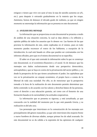emigran o tienen que vivir con 500€ al mes; la tasa de suicidio aumenta un 5%,
etc.), para después ir entrando gradualmente en la materia que les ocupa.
Asimismo, hemos de destacar el elevado grado de realismo, ya que en ningún
momento se estereotipa la información que se presenta en este documental.

d) ANÁLISIS DEL MENSAJE
La información que se proporciona en este documental se presenta a modo
de análisis de una situación concreta, la cual se deja abierta a la reflexión y
opinión pública de todos los usuarios que lo deseen ver. Las fuentes de las que
proviene la información de este, están explicadas en el mismo, pues en todo
momento puedes reconocer el rostro de los hablantes, a excepción de la
introducción, la cual está basada en cifras que pueden ser contrastadas con los
informes oficiales, pero que en el mismo documental no se especifica.
El saber en el que está centrada la información sobre la que se construye
este documental, es el económico-financiero y el social. Es de destacar que los
mensajes son dados exclusivamente desde una perspectiva democrática,
anticapitalista y que se haya en contra de la privatización del sector público, y no
desde la perspectiva de los que tienen actualmente el poder, los capitalistas que
ven en la privatización un empuje económico, el propio lucro a consta de la
libertad de toda una sociedad. Por ello, es de mencionar que la perspectiva
tomada a la hora de la realización de este documento permite determinar que
dicho contenido va de acuerdo con los valores y derechos básico de las personas,
como el derecho a una educación gratuita, así como con el fomento de una
formación basada en la racionalidad y las actitudes cooperativas.
La información que se presenta es rigurosa, y está actualizada, ya que
concuerda con la realidad del momento por la que está pasando Grecia, y su
realización es del año 2012.
Los personajes que intervienen en la comunicación de los mensajes son
principalmente del género masculino, ya que solo intervienen dos mujeres frente
a nueve hombres de diversas edades, aunque priman los de edad avanzada. En
este documental no se da cabida a la expresión de las opiniones de cualquier

18

 
