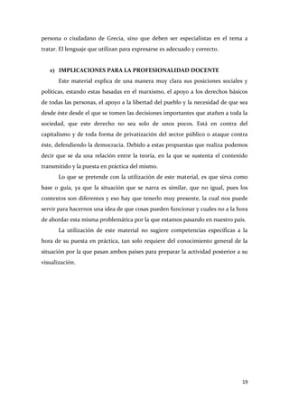 persona o ciudadano de Grecia, sino que deben ser especialistas en el tema a
tratar. El lenguaje que utilizan para expresarse es adecuado y correcto.

e) IMPLICACIONES PARA LA PROFESIONALIDAD DOCENTE
Este material explica de una manera muy clara sus posiciones sociales y
políticas, estando estas basadas en el marxismo, el apoyo a los derechos básicos
de todas las personas, el apoyo a la libertad del pueblo y la necesidad de que sea
desde éste desde el que se tomen las decisiones importantes que atañen a toda la
sociedad, que este derecho no sea solo de unos pocos. Está en contra del
capitalismo y de toda forma de privatización del sector público o ataque contra
éste, defendiendo la democracia. Debido a estas propuestas que realiza podemos
decir que se da una relación entre la teoría, en la que se sustenta el contenido
transmitido y la puesta en práctica del mismo.
Lo que se pretende con la utilización de este material, es que sirva como
base o guía, ya que la situación que se narra es similar, que no igual, pues los
contextos son diferentes y eso hay que tenerlo muy presente, la cual nos puede
servir para hacernos una idea de que cosas pueden funcionar y cuales no a la hora
de abordar esta misma problemática por la que estamos pasando en nuestro país.
La utilización de este material no sugiere competencias específicas a la
hora de su puesta en práctica, tan solo requiere del conocimiento general de la
situación por la que pasan ambos países para preparar la actividad posterior a su
visualización.

19

 