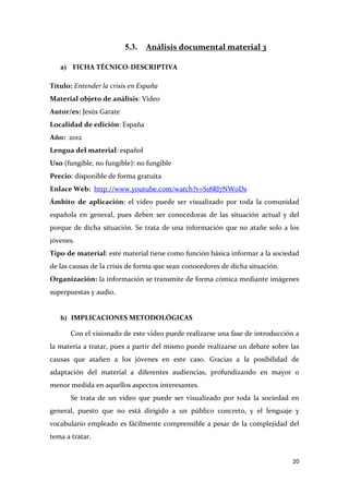 5.3.

Análisis documental material 3

a) FICHA TÉCNICO-DESCRIPTIVA
Título: Entender la crisis en España
Material objeto de análisis: Video
Autor/es: Jesús Garate
Localidad de edición: España
Año: 2012
Lengua del material: español
Uso (fungible, no fungible): no fungible
Precio: disponible de forma gratuita
Enlace Web: http://www.youtube.com/watch?v=S18Rl7NWoDs
Ámbito de aplicación: el video puede ser visualizado por toda la comunidad
española en general, pues deben ser conocedoras de las situación actual y del
porque de dicha situación. Se trata de una información que no atañe solo a los
jóvenes.
Tipo de material: este material tiene como función básica informar a la sociedad
de las causas de la crisis de forma que sean conocedores de dicha situación.
Organización: la información se transmite de forma cómica mediante imágenes
superpuestas y audio.

b) IMPLICACIONES METODOLÓGICAS
Con el visionado de este video puede realizarse una fase de introducción a
la materia a tratar, pues a partir del mismo puede realizarse un debate sobre las
causas que atañen a los jóvenes en este caso. Gracias a la posibilidad de
adaptación del material a diferentes audiencias, profundizando en mayor o
menor medida en aquellos aspectos interesantes.
Se trata de un video que puede ser visualizado por toda la sociedad en
general, puesto que no está dirigido a un público concreto, y el lenguaje y
vocabulario empleado es fácilmente comprensible a pesar de la complejidad del
tema a tratar.

20

 