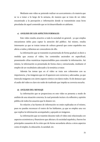 Mediante este video se pretende realizar un acercamiento a la materia que
se va a tratar a lo largo de la semana, de manera que se trata de un video
encaminado a la percepción e información donde se transmitirán unas leves
pinceladas de aquel contenido que se irá desarrollando en adelante.

c) ANÁLISIS DE LOS ASPECTOS FORMALES
Este video resulta atractivo a toda la sociedad en general, ya que emplea
mecanismos útiles para captar la atención del público. Así mismo, resulta
interesante ya que se tratan temas de cultura general que como españoles nos
afecta a todos y debemos ser conocedores de ello.
La información que se transmite es presentada de forma gradual, es decir a
medida que avanza el video, los contenidos ascienden en especificad,
presentando cifras numéricas imprescindibles para entender la información. Asi
mismo, la información es presentada de forma clara y estructurada, mediante el
empleo de un vocabulario adecuado a la temática a tratar.
Además los temas que en el video se trata son coherentes con su
importancia, y las imágenes que en él aparecen son correctas y adecuadas, ya que
intercala imágenes con cierto aspecto cómico con datos reales. Es de destacar que
el audio del video es claro sin ruido de trasfondo que impida su correcta escucha.

d) ANÁLISIS DEL MENSAJE
La información que se proporciona en este video se presenta a modo de
análisis de una situación concreta, la cual pretende incitar a la reflexión y opinión
pública de todos los usuarios que lo deseen ver.
En relación a las fuentes de información no están explicadas en el mismo,
pues no puedes reconocer el rostro de los hablantes, ya que se emplea una voz
que explica la información acompañado y apoyado en imágenes.
La información que se trasmite durante todo el video está relacionada con
aspectos económicos y financieros que afectan a la sociedad española y fueron los
principales causantes de la crisis que de forma secundaria afecta a otros aspectos
como el empleo, la educación, la sanidad, etc.
21

 