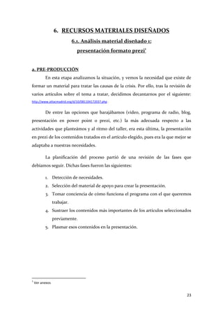 6. RECURSOS MATERIALES DISEÑADOS
6.1. Análisis material diseñado 1:
presentación formato prezi1

a. PRE-PRODUCCIÓN
En esta etapa analizamos la situación, y vemos la necesidad que existe de
formar un material para tratar las causas de la crisis. Por ello, tras la revisión de
varios artículos sobre el tema a tratar, decidimos decantarnos por el siguiente:
http://www.attacmadrid.org/d/10/081104172037.php .

De entre las opciones que barajábamos (video, programa de radio, blog,
presentación en power point o prezi, etc.) la más adecuada respecto a las
actividades que planteámos y al ritmo del taller, era esta última, la presentación
en prezi de los contenidos tratados en el artículo elegido, pues era la que mejor se
adaptaba a nuestras necesidades.
La planificación del proceso partió de una revisión de las fases que
debíamos seguir. Dichas fases fueron las siguientes:
1. Detección de necesidades.
2. Selección del material de apoyo para crear la presentación.
3. Tomar conciencia de cómo funciona el programa con el que queremos
trabajar.
4. Sustraer los contenidos más importantes de los artículos seleccionados
previamente.
5. Plasmar esos contenidos en la presentación.

1

Ver anexos

23

 