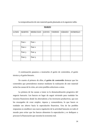 La temporalización de este material queda plasmada en la siguiente tabla:
MARZO
LUNES

MARTES

MIERCOLES

Fase 1

Fase 1

Fase 2

Fase 2

Fase 3

Fase 4

Fase 5

JUEVES

VIERNES

SÁBADO

DOMINGO

Fase 5

A continuación pasamos a mostrarles el guión de contenidos, el guión
técnico y el guión literario.
En cuanto al primero de ellos, el guión de contenido destacar que los
contenidos que pretendemos mostrar mediante la realización de este material
serían las causas de la crisis, así como posibles soluciones a estas.
La primera de las causas a tratar es la desnaturalización progresiva del
negocio bancario. Los bancos en lugar de seguir sirviendo para trasladar los
recursos financieros desde los ahorradores a los inversores productivos, que son
los encargados de crear empleo, riqueza y consumidores, lo que hacen es
trasladar ese ahorro hacia la especulación financiera. Una de las posibles
respuestas es establecer una nueva regulación de la actividad bancaria en todo el
mundo para evitar que los bancos alimenten la especulación y se dediquen a
procurar la financiación que necesita la economía real.
24

 