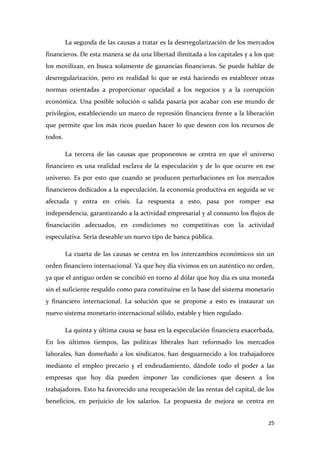 La segunda de las causas a tratar es la desrregularización de los mercados
financieros. De esta manera se da una libertad ilimitada a los capitales y a los que
los movilizan, en busca solamente de ganancias financieras. Se puede hablar de
desrregularización, pero en realidad lo que se está haciendo es establecer otras
normas orientadas a proporcionar opacidad a los negocios y a la corrupción
económica. Una posible solución o salida pasaría por acabar con ese mundo de
privilegios, estableciendo un marco de represión financiera frente a la liberación
que permite que los más ricos puedan hacer lo que deseen con los recursos de
todos.
La tercera de las causas que proponemos se centra en que el universo
financiero es una realidad esclava de la especulación y de lo que ocurre en ese
universo. Es por esto que cuando se producen perturbaciones en los mercados
financieros dedicados a la especulación, la economía productiva en seguida se ve
afectada y entra en crisis. La respuesta a esto, pasa por romper esa
independencia, garantizando a la actividad empresarial y al consumo los flujos de
financiación adecuados, en condiciones no competitivas con la actividad
especulativa. Sería deseable un nuevo tipo de banca pública.
La cuarta de las causas se centra en los intercambios económicos sin un
orden financiero internacional. Ya que hoy día vivimos en un auténtico no orden,
ya que el antiguo orden se concibió en torno al dólar que hoy día es una moneda
sin el suficiente respaldo como para constituirse en la base del sistema monetario
y financiero internacional. La solución que se propone a esto es instaurar un
nuevo sistema monetario internacional sólido, estable y bien regulado.
La quinta y última causa se basa en la especulación financiera exacerbada,
En los últimos tiempos, las políticas liberales han reformado los mercados
laborales, han domeñado a los sindicatos, han desguarnecido a los trabajadores
mediante el empleo precario y el endeudamiento, dándole todo el poder a las
empresas que hoy día pueden imponer las condiciones que deseen a los
trabajadores. Esto ha favorecido una recuperación de las rentas del capital, de los
beneficios, en perjuicio de los salarios. La propuesta de mejora se centra en
25

 