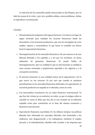 La selección de los contenidos queda estructurada en dos bloques, por un
lado las causas de la crisis, y por otro, posibles salidas a estos problemas. Ambas
se especifican a continuación:

CAUSAS:
1. Desnaturalización progresiva del negocio bancario. Los bancos en lugar de
seguir sirviendo para trasladar los recursos financieros desde los
ahorradores a los inversores productivos, que son los encargados de crear
empleo, riqueza y consumidores, lo que hacen es trasladar ese ahorro
hacia la especulación financiera.
2. Desrregularización de los mercados financieros. De esta manera se da una
libertad ilimitada a los capitales y a los que los movilizan, en busca
solamente

de

ganancias

financieras.

Se

puede

hablar

de

desrregularización, pero en realidad lo que se está haciendo es establecer
otras normas orientadas a proporcionar opacidad a los negocios y a la
corrupción económica.
3. El universo financiero es una realidad esclava de la especulación y de lo
que ocurre en ese universo. Es por esto que cuando se producen
perturbaciones en los mercados financieros dedicados a la especulación, la
economía productiva en seguida se ve afectada y entra en crisis.
4. Los intercambios económicos sin un orden financiero internacional. Ya
que hoy día vivimos en un auténtico no orden, ya que el antiguo orden se
concibió en torno al dólar que hoy día es una moneda sin el suficiente
respaldo como para constituirse en la base del sistema monetario y
financiero internacional.
5. Especulación financiera exacerbada, En los últimos tiempos, las políticas
liberales han reformado los mercados laborales, han domeñado a los
sindicatos, han desguarnecido a los trabajadores mediante el empleo
precario y el endeudamiento, dándole todo el poder a las empresas que
28

 