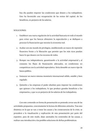 hoy día pueden imponer las condiciones que deseen a los trabajadores.
Esto ha favorecido una recuperación de las rentas del capital, de los
beneficios, en perjuicio de los salarios.

SOLUCIONES:
1.

Establecer una nueva regulación de la actividad bancaria en todo el mundo
para evitar que los bancos alimenten la especulación y se dediquen a
procurar la financiación que necesita la economía real.

2. Acabar con ese mundo de privilegios, estableciendo un marco de represión
financiera frente a la liberación que permite que los más ricos puedan
hacer lo que deseen con los recursos de todos.
3. Romper esa independencia, garantizando a la actividad empresarial y al
consumo los flujos de financiación adecuados, en condiciones no
competitivas con la actividad especulativa. Sería deseable un nuevo tipo de
banca pública.
4. Instaurar un nuevo sistema monetario internacional sólido, estable y bien
regulado.
5. Quitarles a las empresas el poder absoluto para imponer las condiciones
que quieran a los trabajadores, lo que produce grandes beneficios a los
empresarios, y que va en perjuicio de los salarios de los trabajadores.

Con este contenido en forma de presentación se pretende cerrar una de las
actividades propuestas, concretamente la lectura de diferentes artículos. Tras esta
dinámica en la que se van a tratar las causas y las consecuencias de la crisis, se
procederá a la visualización y explicación de esta presentación por parte del
expositor, para de este modo, dejar asentados los contenidos de las causas, y
realizar una introducción a las posibles soluciones de dichas problemáticas.

29

 