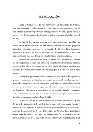 1. INTRODUCCIÓN
Desde la Asociación de Jóvenes Empresarios del Principado de Asturias,
nos han propuesto la realización de un taller como complementación a una de
sus jornadas sobre la empleabilidad de los jóvenes de Asturias, que se llevará a
cabo en la calle Marqués de San Esteban, 21, Gijón, la semana del 15 al 19 de abril
de 2013.
La filosofía de esta Asociación es la de motivar, orientar y canalizar las
iniciativas de tipo empresarial a los jóvenes emprendedores asturianos, ya que se
considera necesario potenciar la presencia de jóvenes bien formados,
competitivos, capaces de diseñar estrategias de eficacia económica e intentado
dar un empujón para salir de la crisis actual en la que estamos inmersos.
Actualmente, nadie pone en duda el esencial papel que para la economía
de un país presenta el joven bien formado y con dotes para afrontar una empresa
o negocio. Por ello, se deben unir fuerzas entre organizaciones que trabajen para
ayudar a los jóvenes, siendo éstos uno de los grupos más afectados por la crisis
actual.
Los objetivos principales de esta asociación se concretan en los siguientes:
promover vocaciones e iniciativas de carácter empresarial, estudiar, apoyar y
desarrollar proyectos concretos presentados por los jóvenes, sirviendo de órgano
de unión y coordinación como organismo intermedio; atender a las necesidades
de formación, información y asesoramiento a los jóvenes asociados y cooperar
con las diferentes organizaciones sociales en orden a conseguir un crecimiento
estable y un adecuado nivel de calidad de vida.
De manera que desde esta Asociación se pretende prestar ayuda y dar
forma a las aportaciones de los distintos jóvenes, así como aunar fuerzas y
esfuerzos para desarrollar planes de desarrollo y posibles salidas a la crisis actual.
Además, la Asociación de Jóvenes Empresarios de Asturias, desea potenciarse
como nexo de unión y plataforma de colaboración de las iniciativas de los
jóvenes, para que su voz se oiga y atraviese las fronteras, no estancándose a nivel
3

 