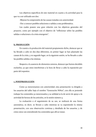 Los objetivos específicos de este material en cuanto a la actividad para la
que va a ser utilizado son dos:
-Mejorar la comprensión de las causas tratadas con anterioridad.
-Dar a conocer posibles soluciones o salidas a esta problemática.
Los cuales poseen una gran relación con los objetivos generales del
proyecto, como por ejemplo con el objetivo de “reflexionar sobre las posibles
salidas o soluciones a la crisis emergente”.

b. PRODUCCIÓN
En cuanto a la producción del material propiamente dicho, destacar que se
ha llevado a cabo en dos días diferentes, en primer lugar se han plasmado las
causas de la crisis, y en segundo lugar, en la siguiente sesión, se ha llevado a cabo
las posibles salidas a las mismas.
Respecto a la ausencia de elementos sonoros, destacar que hemos decidido
excluirlos, ya que estos interferirían a la hora de llevar a cabo la exposición por
parte del expositor.

c. POSTPRODUCCIÓN
Como ya mencionamos con anterioridad, esta presentación va dirigida a
los usuarios del taller bajo el nombre “Generación NiNos”, con ella se pretende
trabajar los contenidos ya mencionados y su utilidad es la de servir de apoyo a la
actividad de lectura de los artículos, en la sesión número 4.
La evaluación o el seguimiento de su uso, se realizará de una forma
automática, es decir, se llevará a cabo mientras se va exponiendo la misma
presentación, con una observación continua y detallada de los usuarios, y de
cómo estos van entendiendo los contenidos que allí se tratan.

30

 