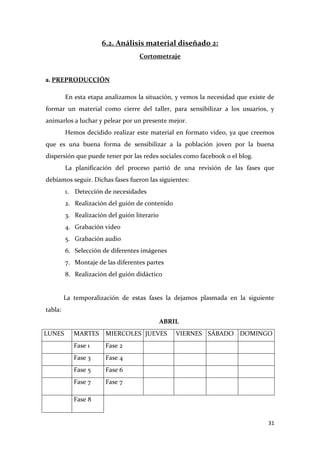 6.2. Análisis material diseñado 2:
Cortometraje

a. PREPRODUCCIÓN
En esta etapa analizamos la situación, y vemos la necesidad que existe de
formar un material como cierre del taller, para sensibilizar a los usuarios, y
animarlos a luchar y pelear por un presente mejor.
Hemos decidido realizar este material en formato video, ya que creemos
que es una buena forma de sensibilizar a la población joven por la buena
dispersión que puede tener por las redes sociales como facebook o el blog.
La planificación del proceso partió de una revisión de las fases que
debíamos seguir. Dichas fases fueron las siguientes:
1. Detección de necesidades
2. Realización del guión de contenido
3. Realización del guión literario
4. Grabación video
5. Grabación audio
6. Selección de diferentes imágenes
7. Montaje de las diferentes partes
8. Realización del guión didáctico

La temporalización de estas fases la dejamos plasmada en la siguiente
tabla:
ABRIL
LUNES

MARTES

MIERCOLES JUEVES

Fase 1

Fase 2

Fase 3

Fase 4

Fase 5

Fase 6

Fase 7

VIERNES SÁBADO DOMINGO

Fase 7

Fase 8

31

 